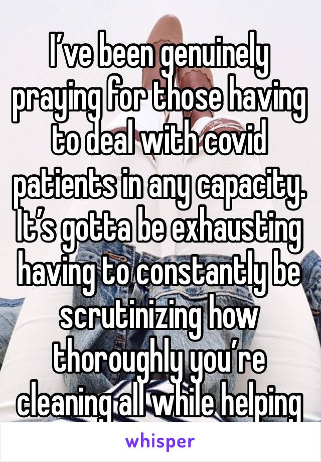 I’ve been genuinely praying for those having to deal with covid patients in any capacity. It’s gotta be exhausting having to constantly be scrutinizing how thoroughly you’re cleaning all while helping