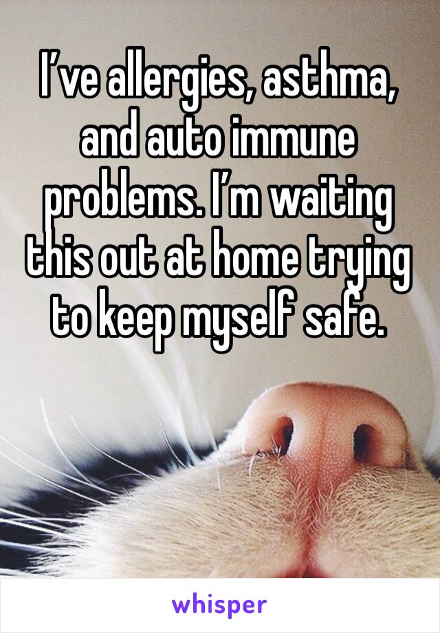 I’ve allergies, asthma, and auto immune problems. I’m waiting this out at home trying to keep myself safe. 