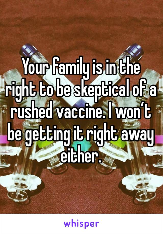 Your family is in the right to be skeptical of a rushed vaccine. I won’t be getting it right away either. 