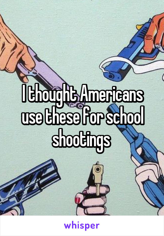 I thought Americans use these for school shootings 