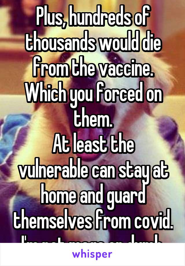 Plus, hundreds of thousands would die from the vaccine.
Which you forced on them.
At least the vulnerable can stay at home and guard themselves from covid. I'm not maga or dumb.