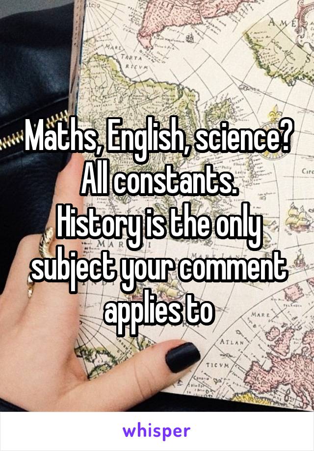 Maths, English, science?
All constants.
History is the only subject your comment applies to