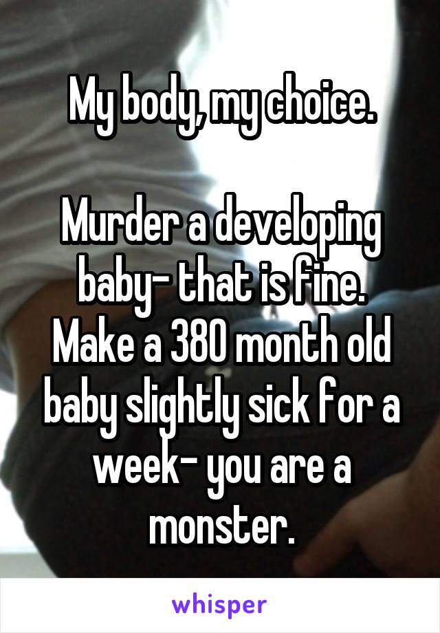 My body, my choice.

Murder a developing baby- that is fine.
Make a 380 month old baby slightly sick for a week- you are a monster.