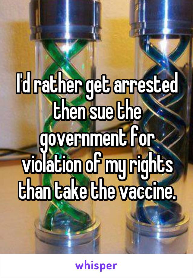 I'd rather get arrested then sue the government for violation of my rights than take the vaccine.