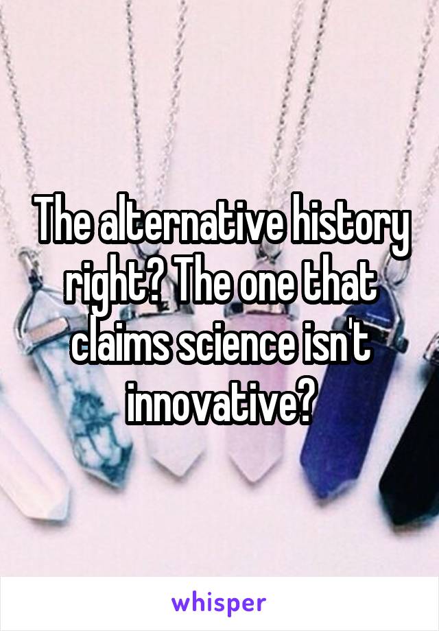 The alternative history right? The one that claims science isn't innovative?