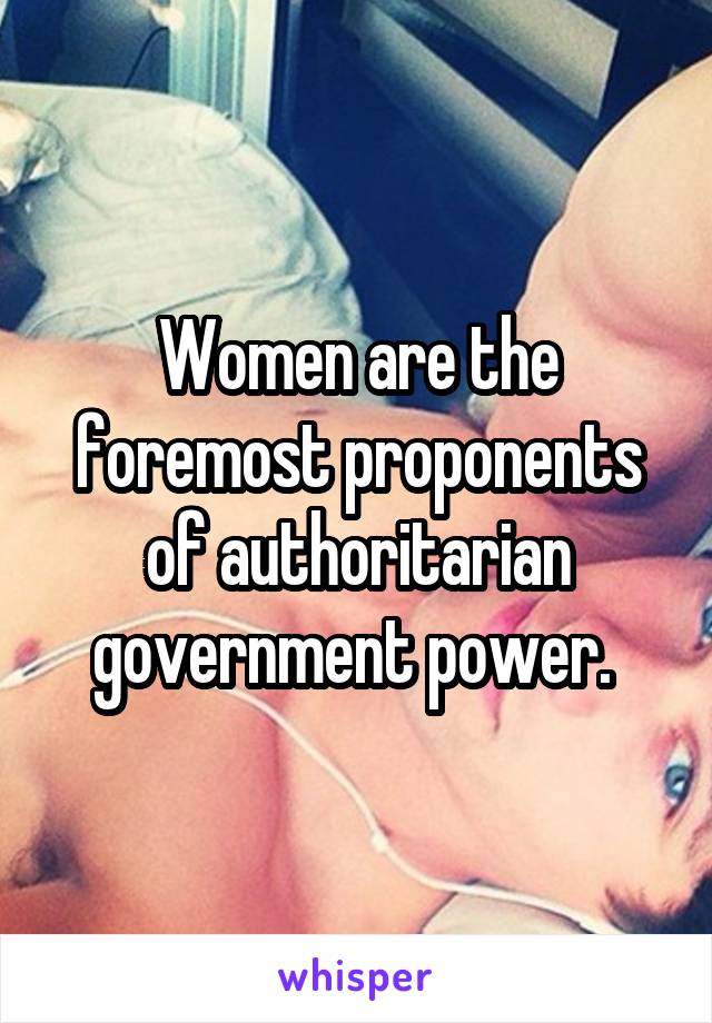 Women are the foremost proponents of authoritarian government power. 