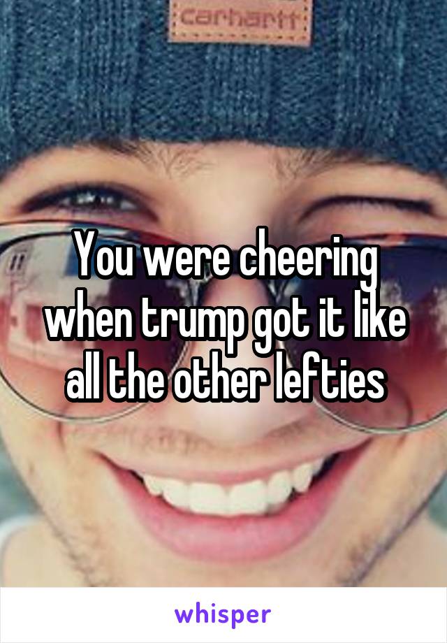 You were cheering when trump got it like all the other lefties