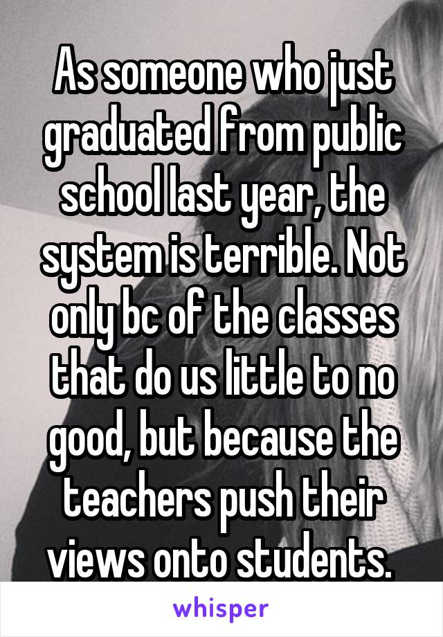 As someone who just graduated from public school last year, the system is terrible. Not only bc of the classes that do us little to no good, but because the teachers push their views onto students. 