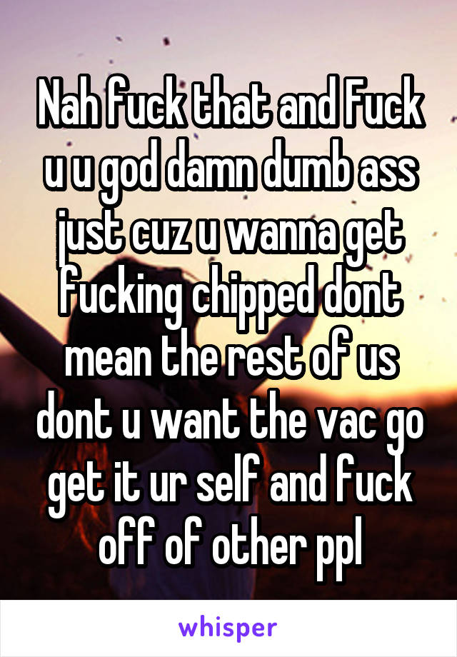 Nah fuck that and Fuck u u god damn dumb ass just cuz u wanna get fucking chipped dont mean the rest of us dont u want the vac go get it ur self and fuck off of other ppl