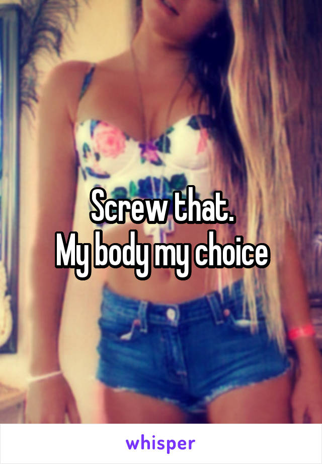 Screw that.
My body my choice