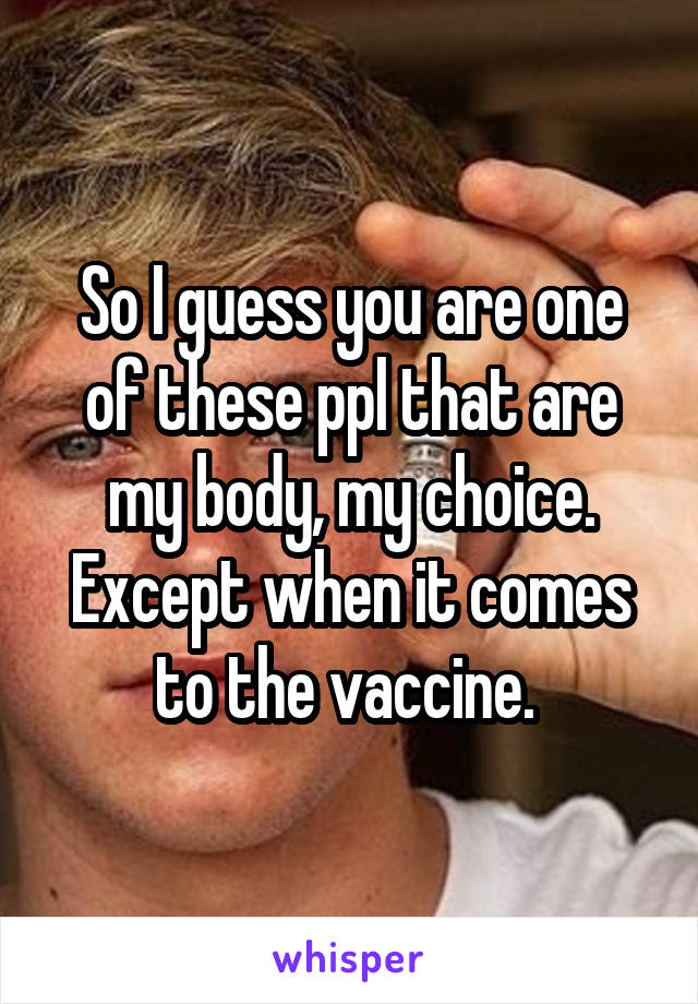 So I guess you are one of these ppl that are my body, my choice. Except when it comes to the vaccine. 