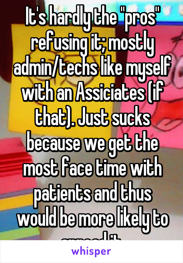 It's hardly the "pros" refusing it; mostly admin/techs like myself with an Assiciates (if that). Just sucks because we get the most face time with patients and thus would be more likely to spread it.