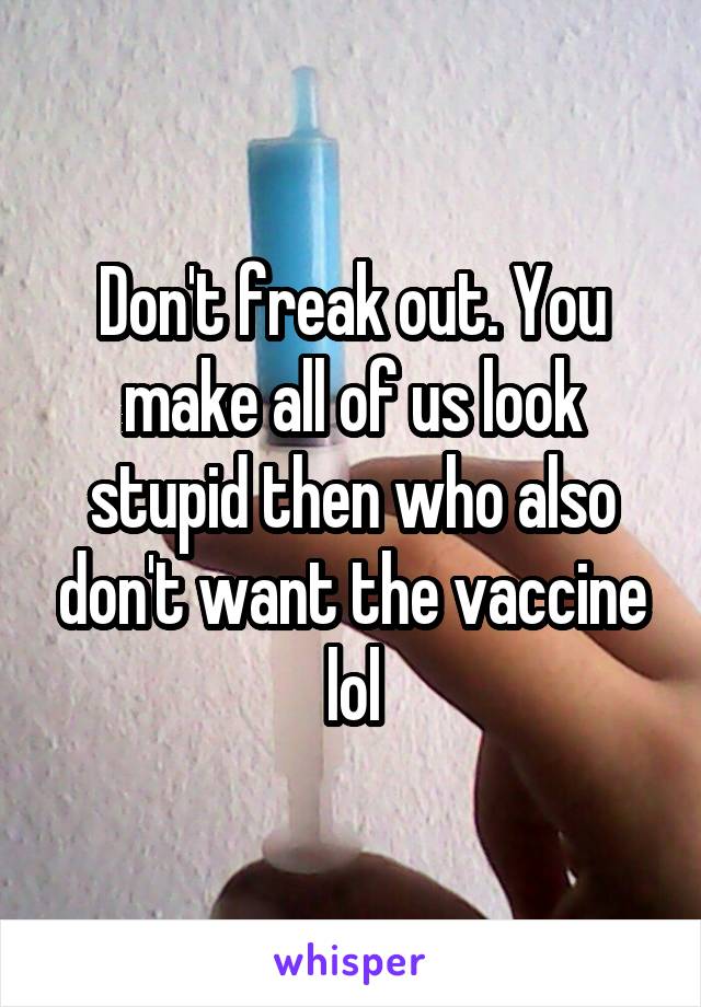 Don't freak out. You make all of us look stupid then who also don't want the vaccine lol