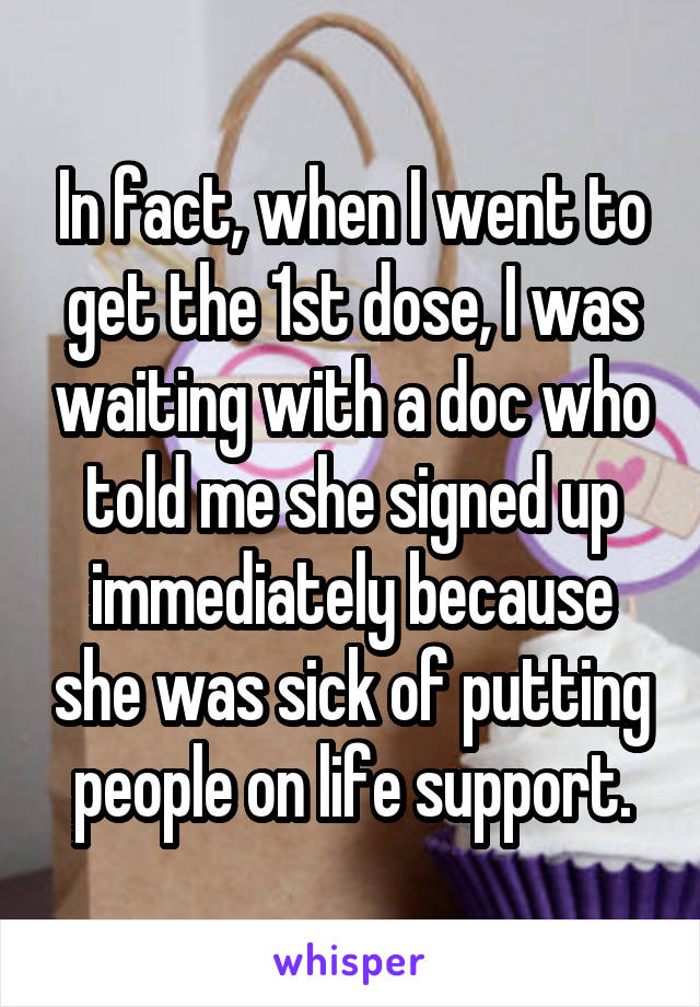 In fact, when I went to get the 1st dose, I was waiting with a doc who told me she signed up immediately because she was sick of putting people on life support.