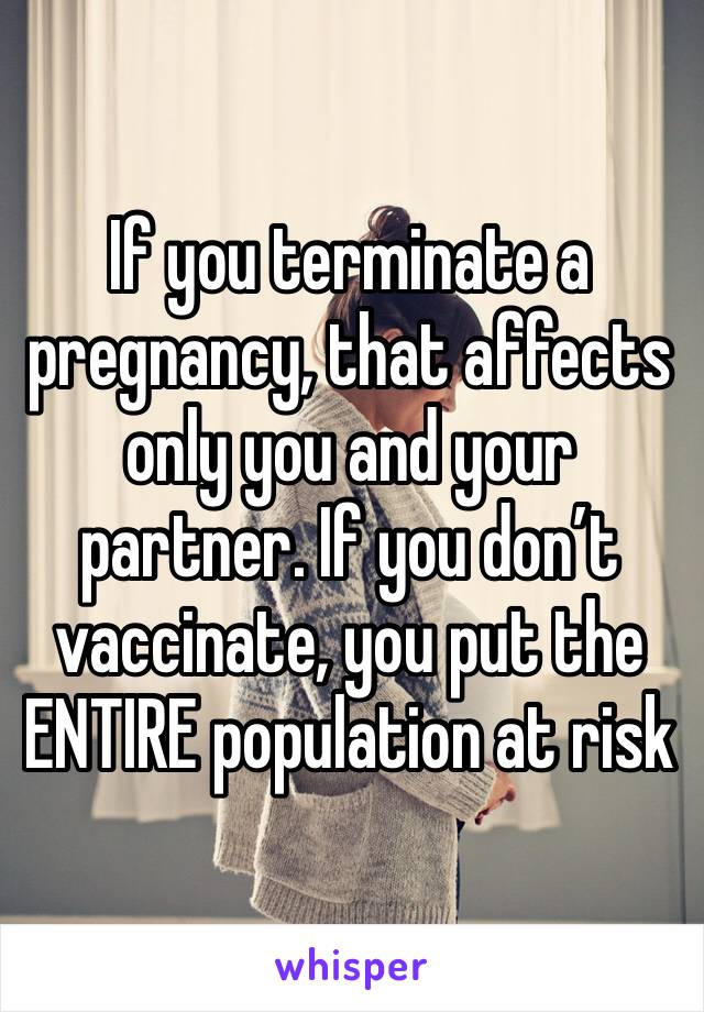 If you terminate a pregnancy, that affects only you and your partner. If you don’t vaccinate, you put the ENTIRE population at risk