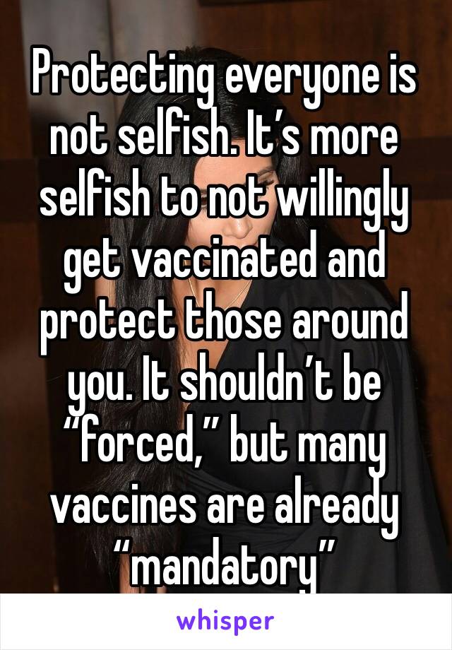 Protecting everyone is not selfish. It’s more selfish to not willingly get vaccinated and protect those around you. It shouldn’t be “forced,” but many vaccines are already “mandatory”