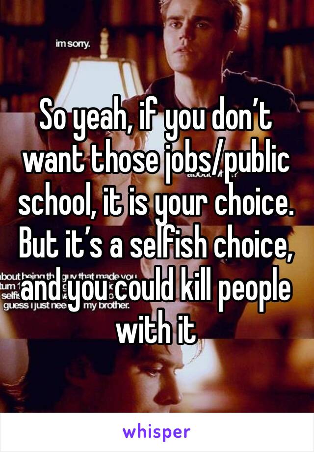 So yeah, if you don’t want those jobs/public school, it is your choice. But it’s a selfish choice, and you could kill people with it 