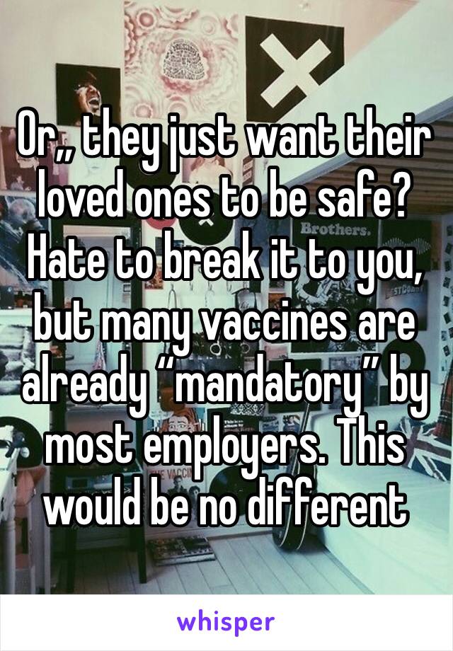 Or,, they just want their loved ones to be safe? Hate to break it to you, but many vaccines are already “mandatory” by most employers. This would be no different 