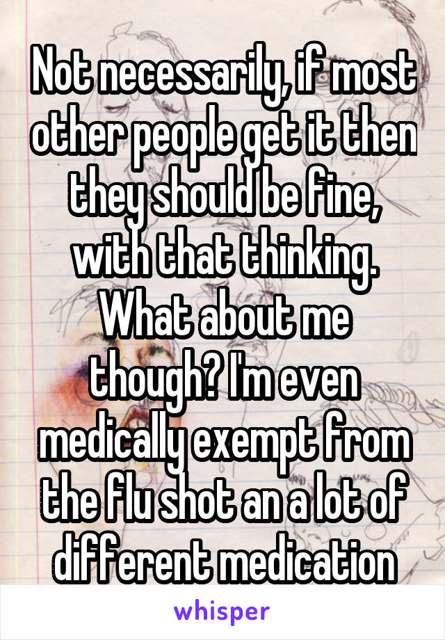 Not necessarily, if most other people get it then they should be fine, with that thinking. What about me though? I'm even medically exempt from the flu shot an a lot of different medication