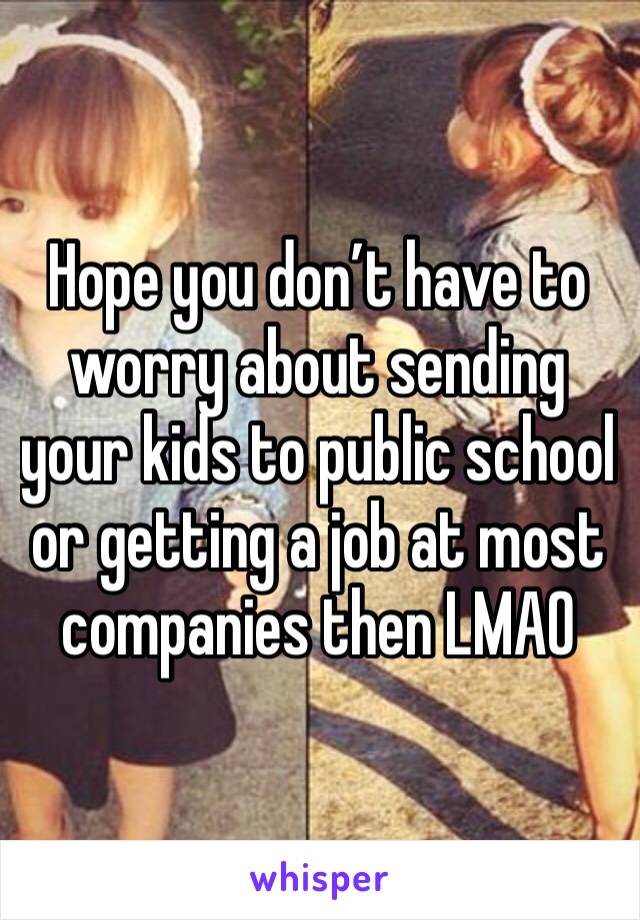 Hope you don’t have to worry about sending your kids to public school or getting a job at most companies then LMAO