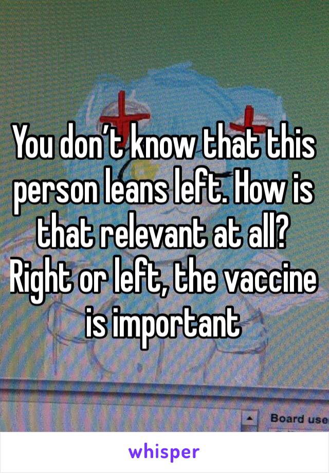 You don’t know that this person leans left. How is that relevant at all? Right or left, the vaccine is important 