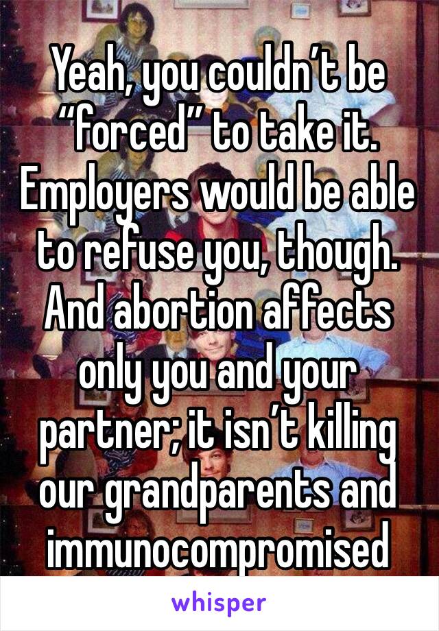 Yeah, you couldn’t be “forced” to take it. Employers would be able to refuse you, though. And abortion affects only you and your partner; it isn’t killing our grandparents and immunocompromised