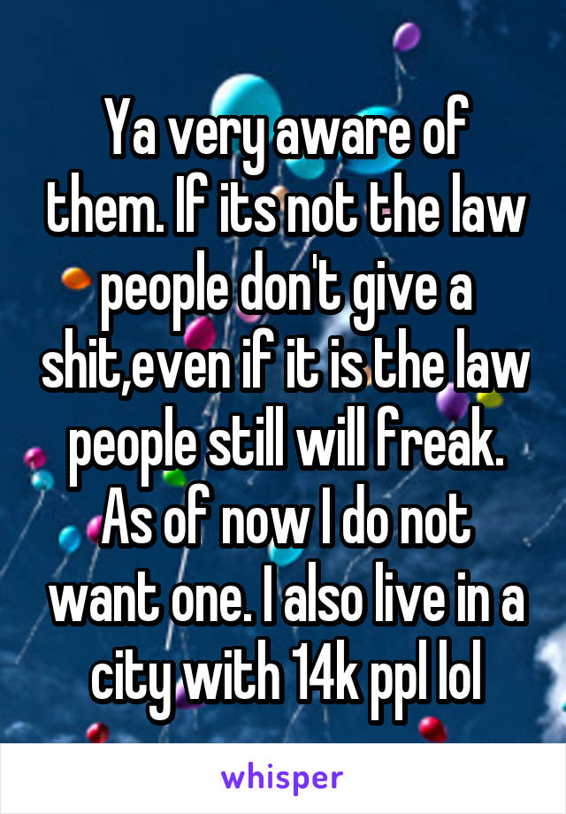 Ya very aware of them. If its not the law people don't give a shit,even if it is the law people still will freak. As of now I do not want one. I also live in a city with 14k ppl lol