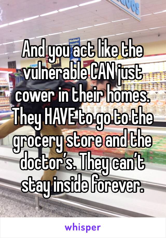 And you act like the vulnerable CAN just cower in their homes. They HAVE to go to the grocery store and the doctor’s. They can’t stay inside forever.