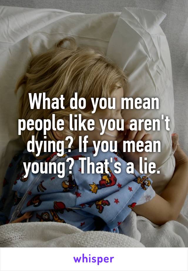 What do you mean people like you aren't dying? If you mean young? That's a lie. 