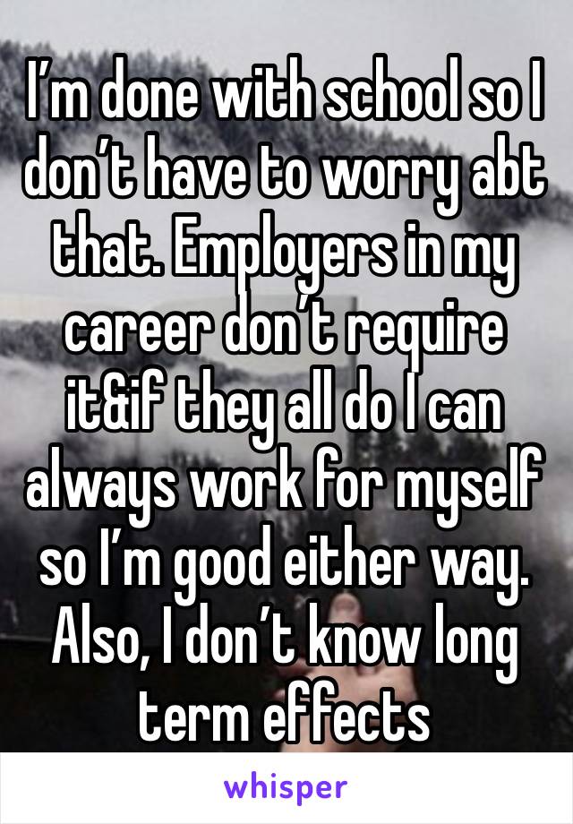 I’m done with school so I don’t have to worry abt that. Employers in my career don’t require it&if they all do I can always work for myself so I’m good either way. Also, I don’t know long term effects