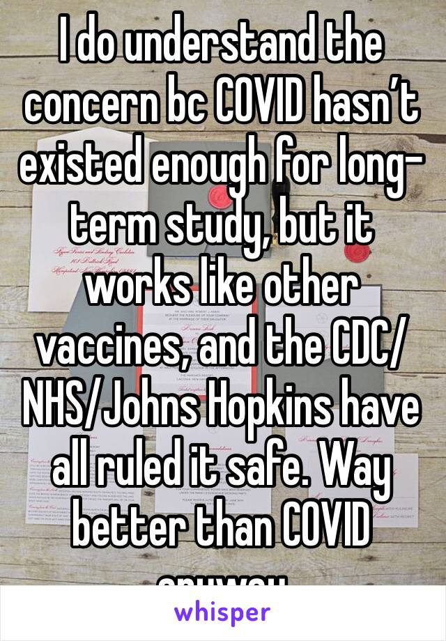 I do understand the concern bc COVID hasn’t existed enough for long-term study, but it works like other vaccines, and the CDC/NHS/Johns Hopkins have all ruled it safe. Way better than COVID anyway