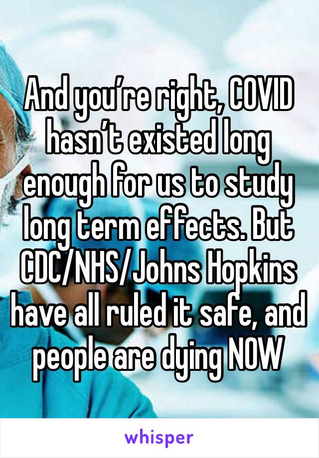 And you’re right, COVID hasn’t existed long enough for us to study long term effects. But CDC/NHS/Johns Hopkins have all ruled it safe, and people are dying NOW