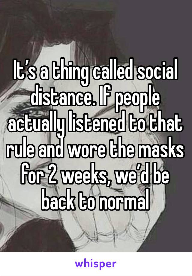 It’s a thing called social distance. If people actually listened to that rule and wore the masks for 2 weeks, we’d be back to normal 