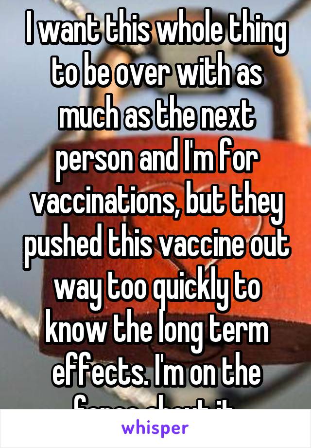 I want this whole thing to be over with as much as the next person and I'm for vaccinations, but they pushed this vaccine out way too quickly to know the long term effects. I'm on the fence about it.