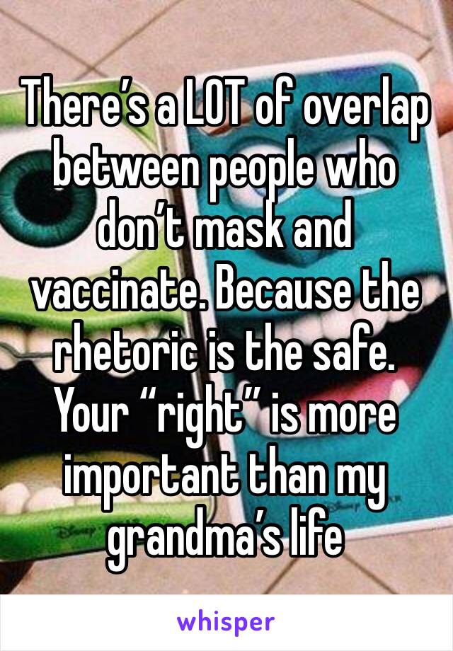 There’s a LOT of overlap between people who don’t mask and vaccinate. Because the rhetoric is the safe. Your “right” is more important than my grandma’s life