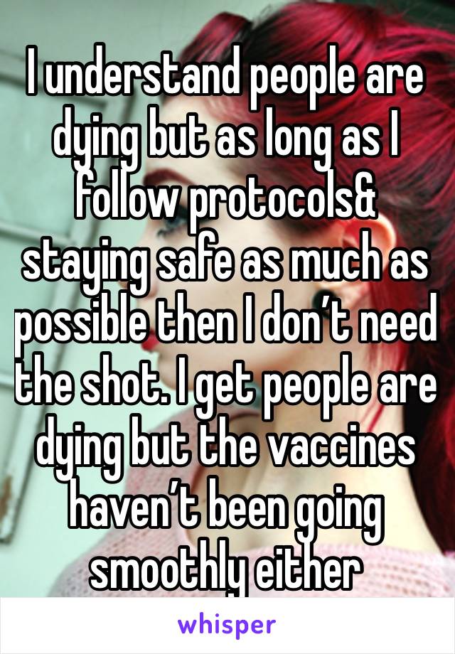 I understand people are dying but as long as I follow protocols& staying safe as much as possible then I don’t need the shot. I get people are dying but the vaccines haven’t been going smoothly either