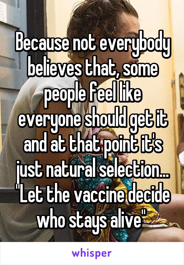 Because not everybody believes that, some people feel like everyone should get it and at that point it's just natural selection... "Let the vaccine decide who stays alive" 