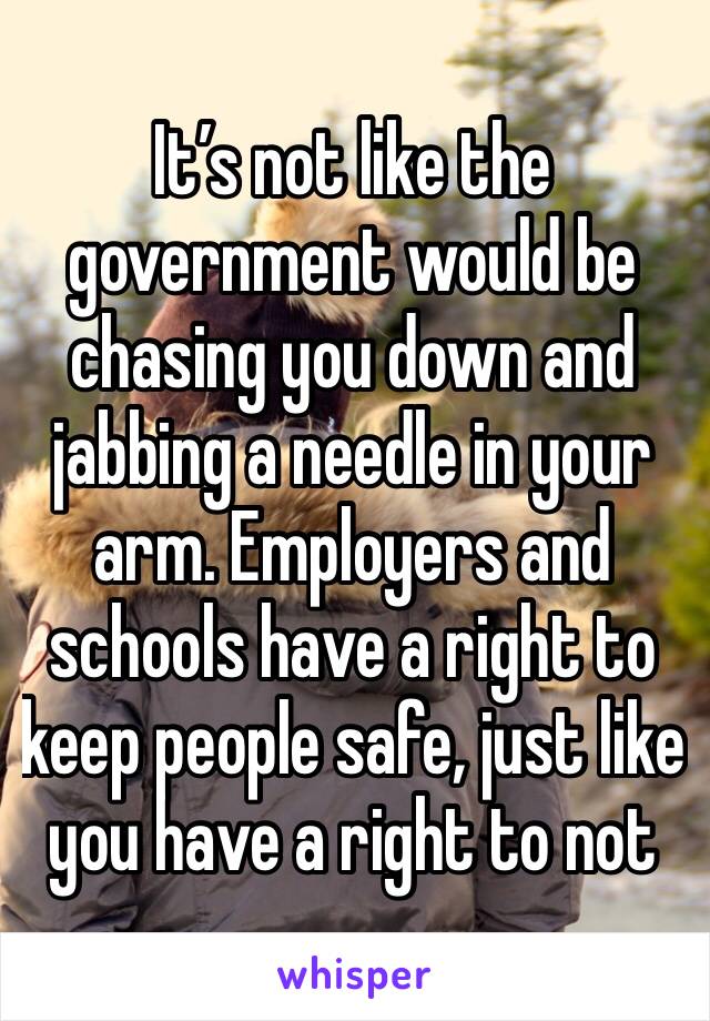 It’s not like the government would be chasing you down and jabbing a needle in your arm. Employers and schools have a right to keep people safe, just like you have a right to not