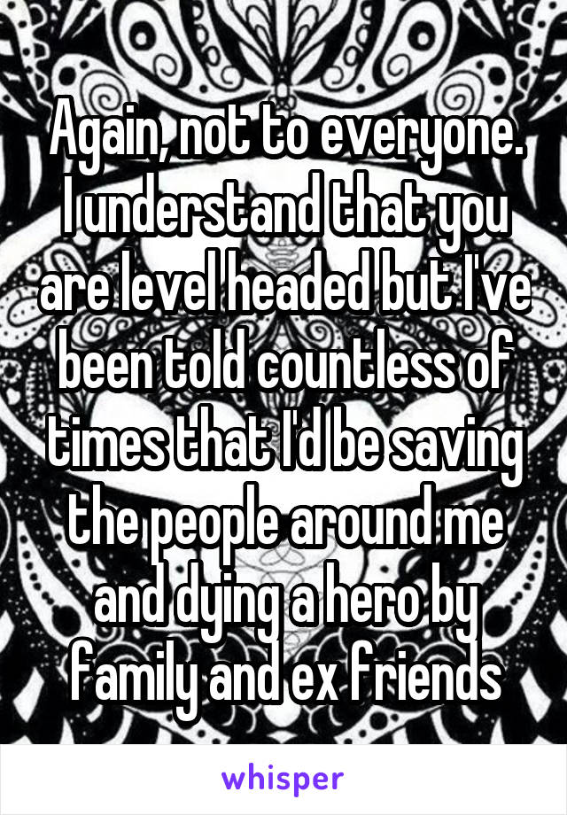 Again, not to everyone. I understand that you are level headed but I've been told countless of times that I'd be saving the people around me and dying a hero by family and ex friends