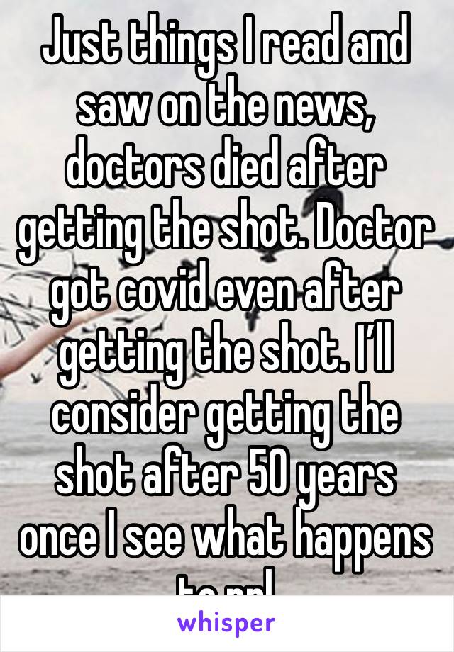 Just things I read and saw on the news, doctors died after getting the shot. Doctor got covid even after getting the shot. I’ll consider getting the shot after 50 years once I see what happens to ppl