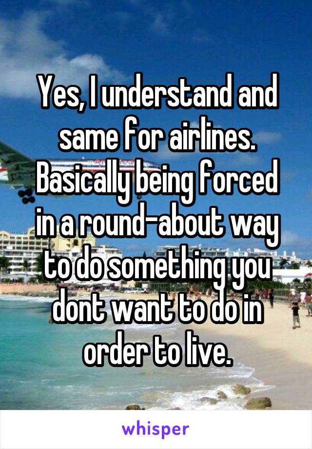 Yes, I understand and same for airlines.
Basically being forced in a round-about way to do something you dont want to do in order to live.