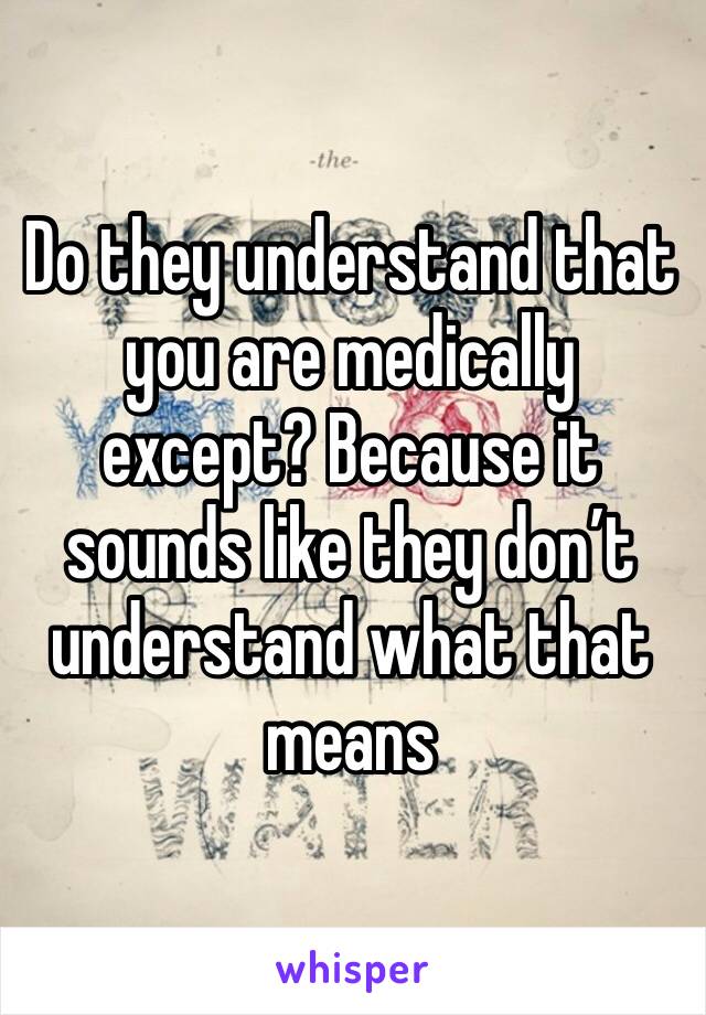 Do they understand that you are medically except? Because it sounds like they don’t understand what that means