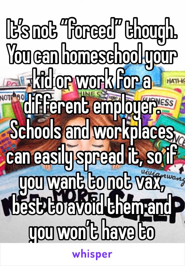 It’s not “forced” though. You can homeschool your kid or work for a different employer. Schools and workplaces can easily spread it, so if you want to not vax, best to avoid them and you won’t have to