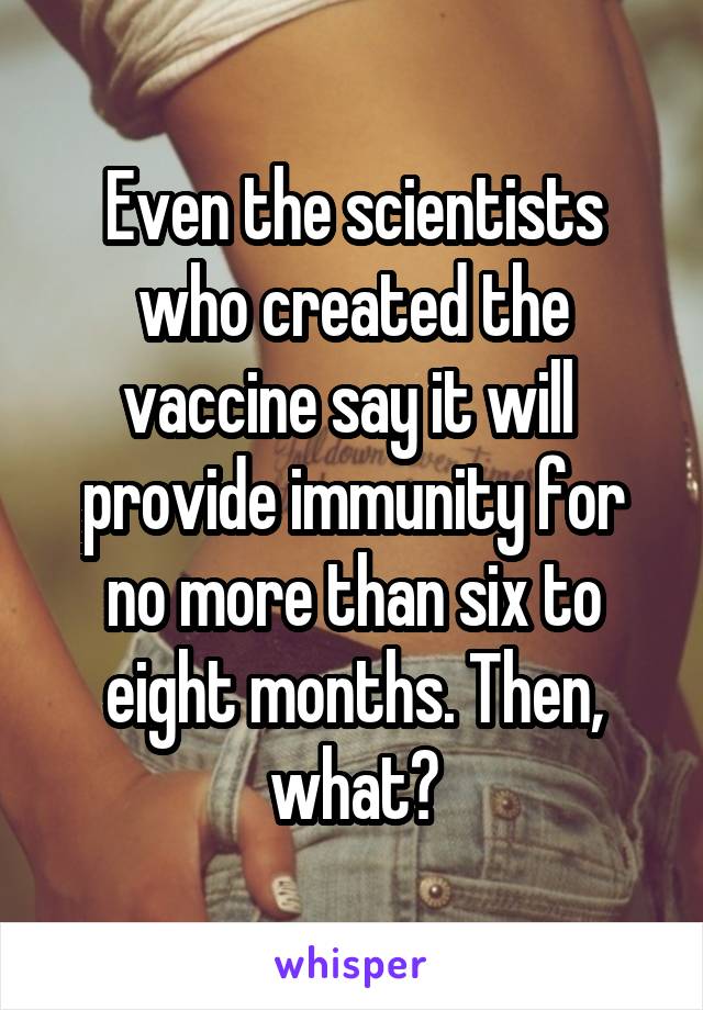 Even the scientists who created the vaccine say it will  provide immunity for no more than six to eight months. Then, what?