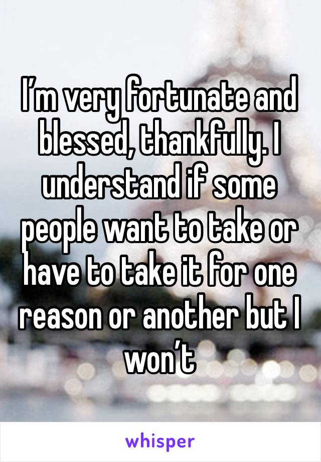 I’m very fortunate and blessed, thankfully. I understand if some people want to take or have to take it for one reason or another but I won’t 