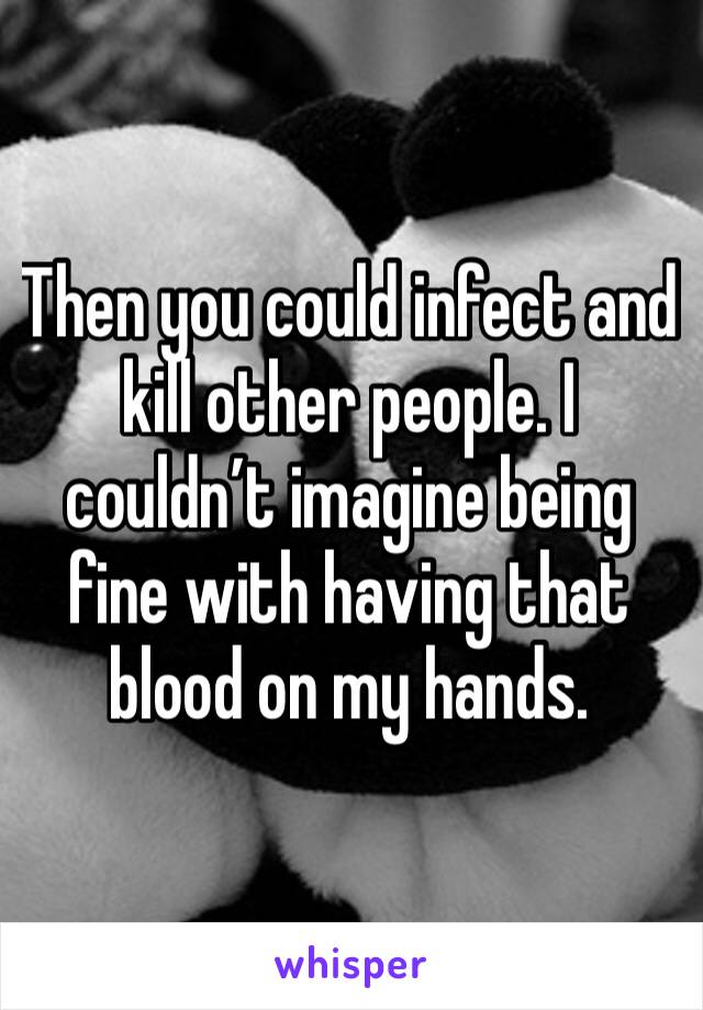 Then you could infect and kill other people. I couldn’t imagine being fine with having that blood on my hands. 