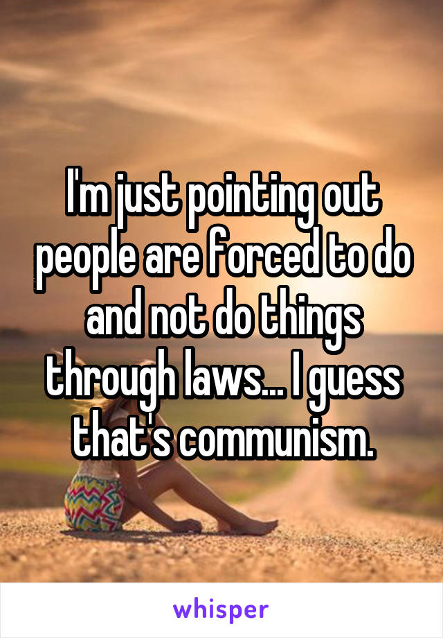 I'm just pointing out people are forced to do and not do things through laws... I guess that's communism.