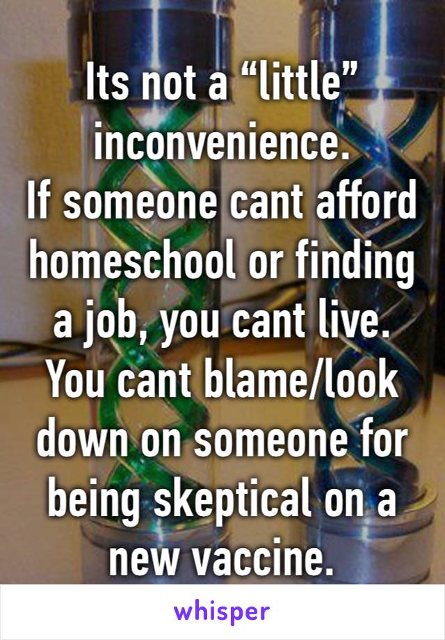 Its not a “little”inconvenience. 
If someone cant afford homeschool or finding a job, you cant live.
You cant blame/look down on someone for being skeptical on a new vaccine.