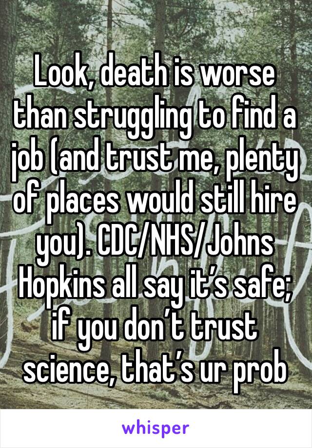 Look, death is worse than struggling to find a job (and trust me, plenty of places would still hire you). CDC/NHS/Johns Hopkins all say it’s safe; if you don’t trust science, that’s ur prob