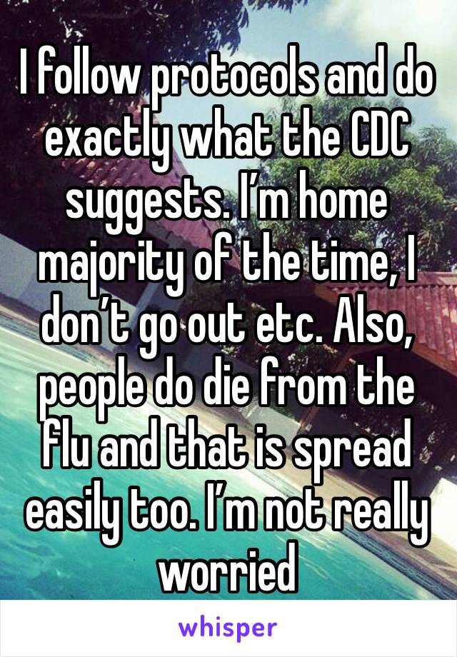 I follow protocols and do exactly what the CDC suggests. I’m home majority of the time, I don’t go out etc. Also, people do die from the flu and that is spread easily too. I’m not really worried